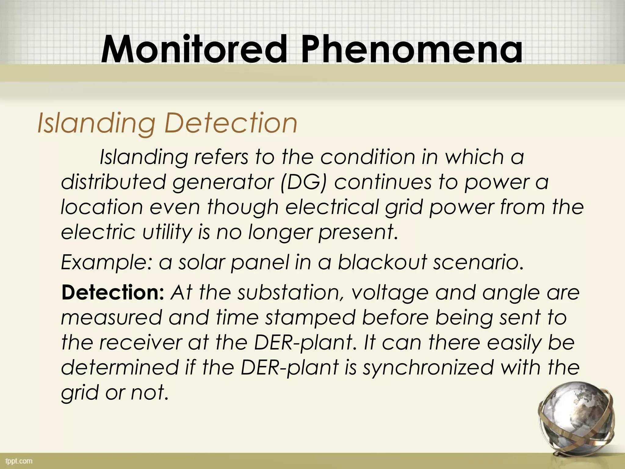 Monitored Phenomena
Islanding Detection
      Islanding refers to the condition in which a
 distributed generator (DG) continues to power a
 location even though electrical grid power from the
 electric utility is no longer present.
 Example: a solar panel in a blackout scenario.
 Detection: At the substation, voltage and angle are
 measured and time stamped before being sent to
 the receiver at the DER-plant. It can there easily be
 determined if the DER-plant is synchronized with the
 grid or not.
 
