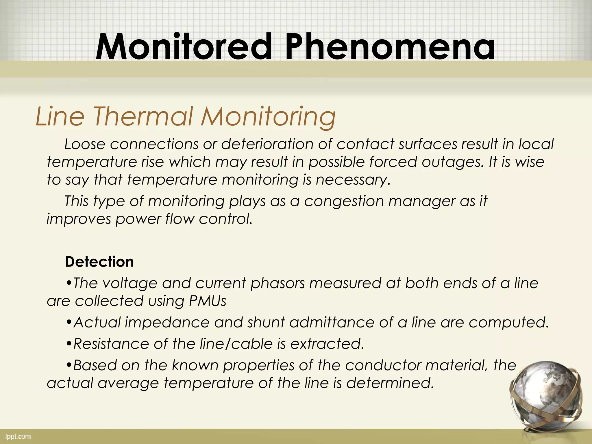 Monitored Phenomena
Line Thermal Monitoring
   Loose connections or deterioration of contact surfaces result in local
temperature rise which may result in possible forced outages. It is wise
to say that temperature monitoring is necessary.
   This type of monitoring plays as a congestion manager as it
improves power flow control.

  Detection
  •The voltage and current phasors measured at both ends of a line
are collected using PMUs
  •Actual impedance and shunt admittance of a line are computed.
  •Resistance of the line/cable is extracted.
  •Based on the known properties of the conductor material, the
actual average temperature of the line is determined.
 