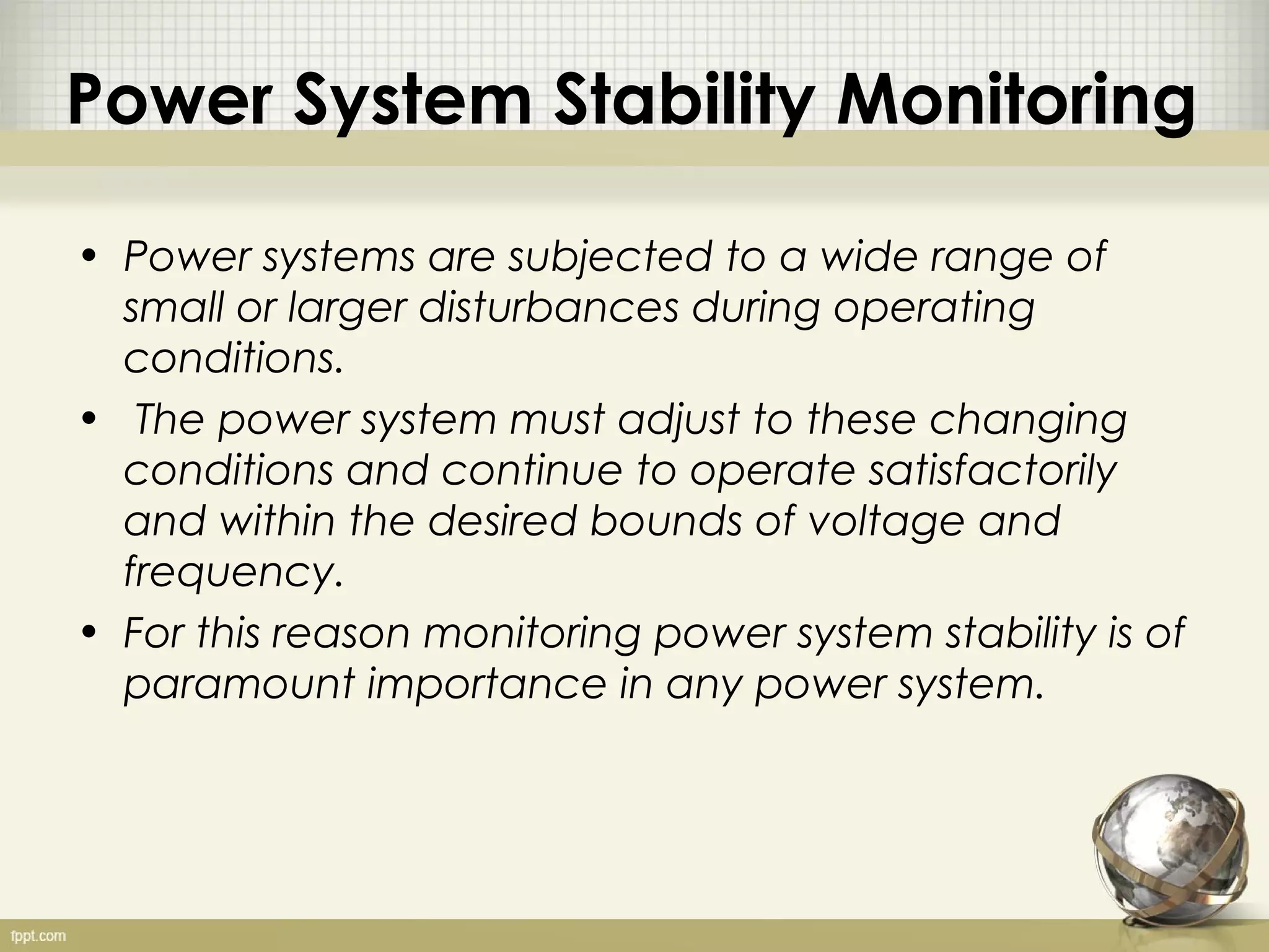 Power System Stability Monitoring

• Power systems are subjected to a wide range of
  small or larger disturbances during operating
  conditions.
• The power system must adjust to these changing
  conditions and continue to operate satisfactorily
  and within the desired bounds of voltage and
  frequency.
• For this reason monitoring power system stability is of
  paramount importance in any power system.
 