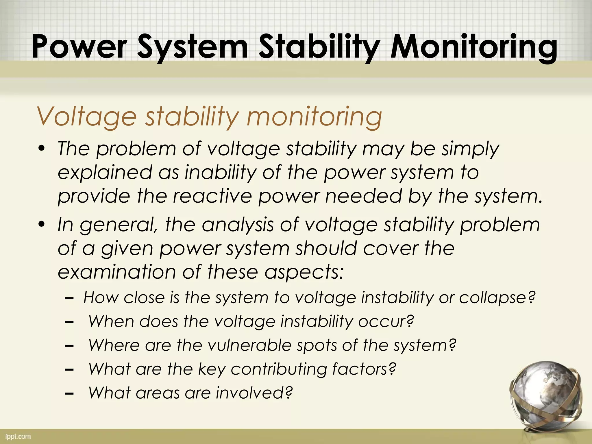 Power System Stability Monitoring

Voltage stability monitoring
• The problem of voltage stability may be simply
  explained as inability of the power system to
  provide the reactive power needed by the system.
• In general, the analysis of voltage stability problem
  of a given power system should cover the
  examination of these aspects:
   –   How close is the system to voltage instability or collapse?
   –   When does the voltage instability occur?
   –   Where are the vulnerable spots of the system?
   –   What are the key contributing factors?
   –   What areas are involved?
 