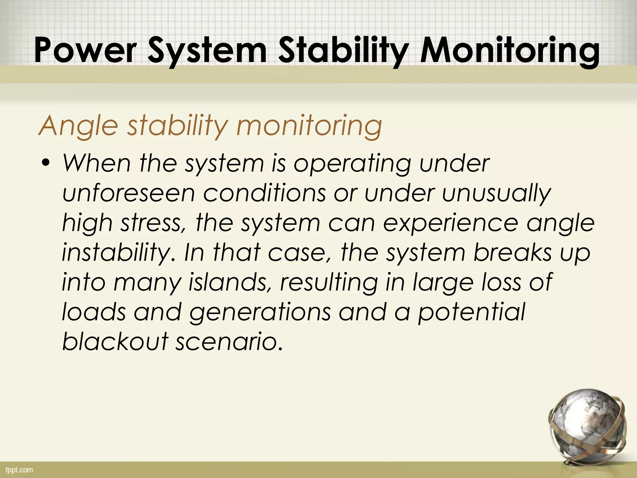 Power System Stability Monitoring

Angle stability monitoring
• When the system is operating under
  unforeseen conditions or under unusually
  high stress, the system can experience angle
  instability. In that case, the system breaks up
  into many islands, resulting in large loss of
  loads and generations and a potential
  blackout scenario.
 