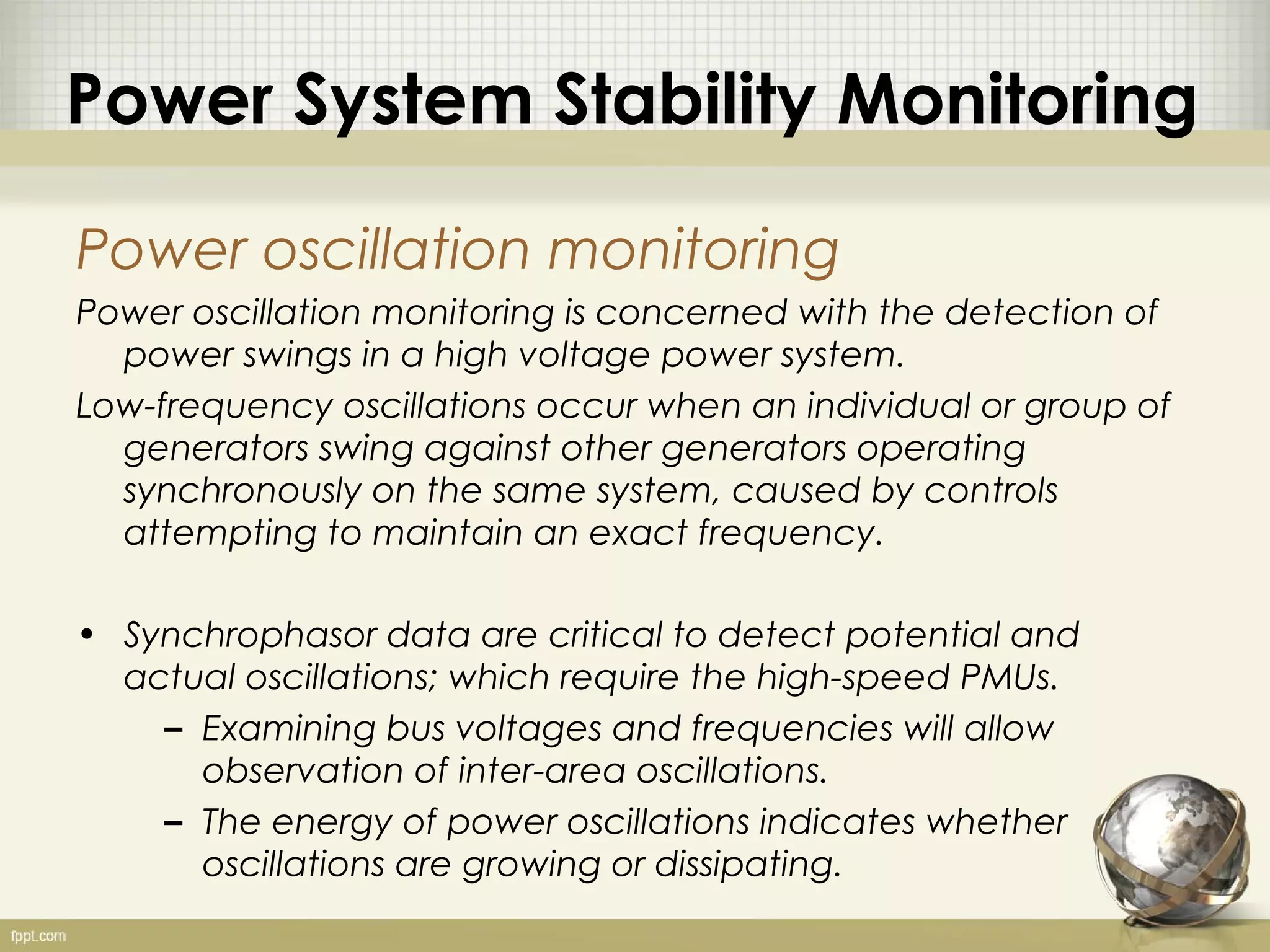 Power System Stability Monitoring

Power oscillation monitoring
Power oscillation monitoring is concerned with the detection of
  power swings in a high voltage power system.
Low-frequency oscillations occur when an individual or group of
  generators swing against other generators operating
  synchronously on the same system, caused by controls
  attempting to maintain an exact frequency.

• Synchrophasor data are critical to detect potential and
  actual oscillations; which require the high-speed PMUs.
    – Examining bus voltages and frequencies will allow
      observation of inter-area oscillations.
    – The energy of power oscillations indicates whether
      oscillations are growing or dissipating.
 