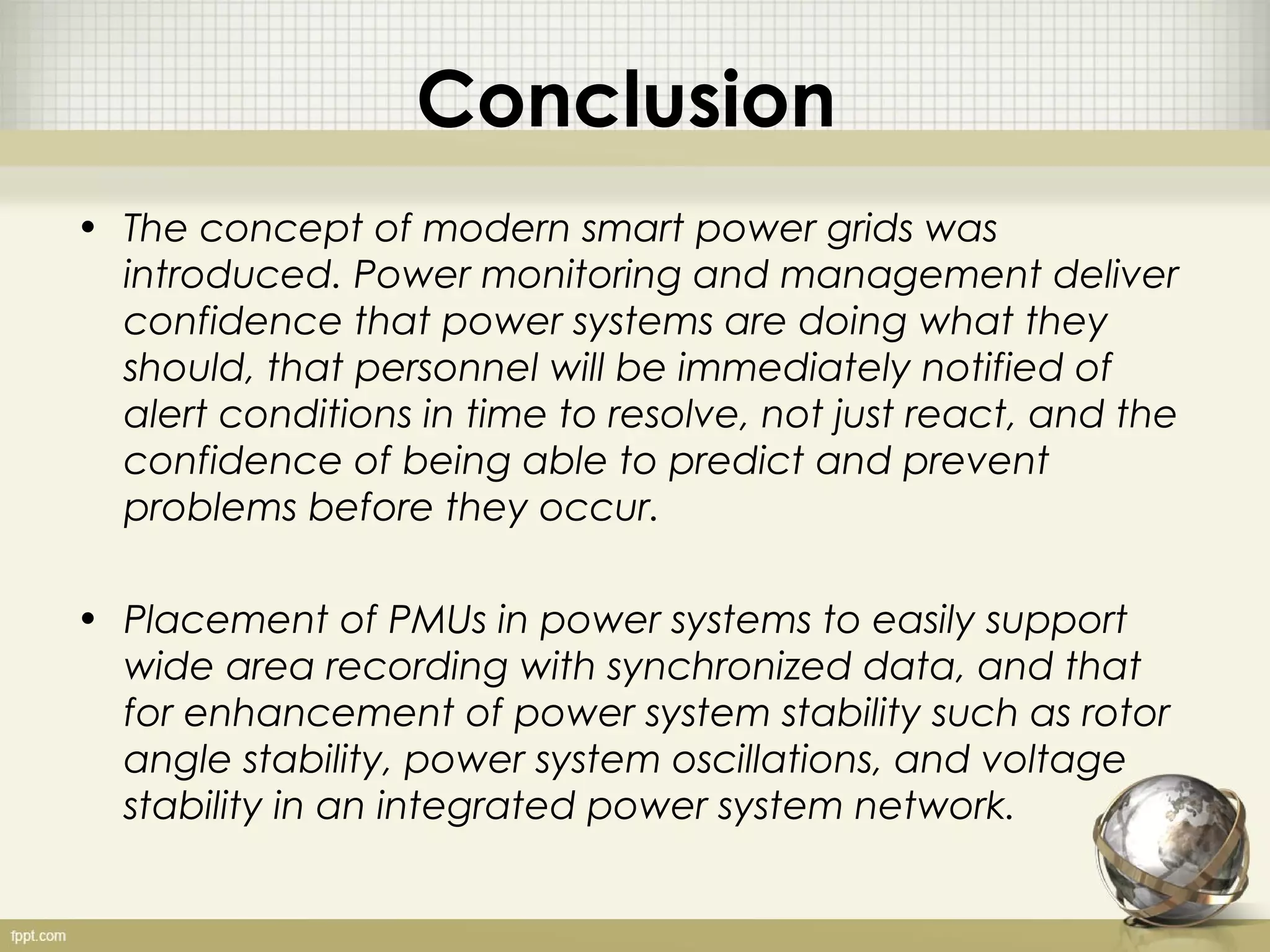 Conclusion
• The concept of modern smart power grids was
  introduced. Power monitoring and management deliver
  confidence that power systems are doing what they
  should, that personnel will be immediately notified of
  alert conditions in time to resolve, not just react, and the
  confidence of being able to predict and prevent
  problems before they occur.

• Placement of PMUs in power systems to easily support
  wide area recording with synchronized data, and that
  for enhancement of power system stability such as rotor
  angle stability, power system oscillations, and voltage
  stability in an integrated power system network.
 