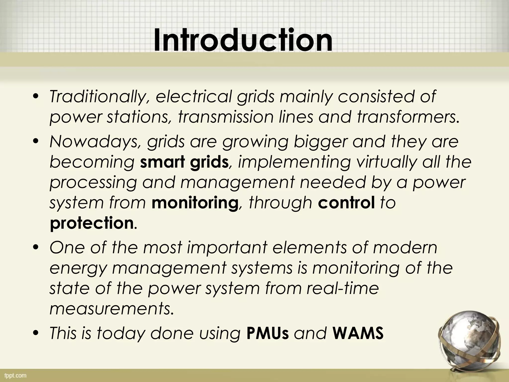Introduction
• Traditionally, electrical grids mainly consisted of
  power stations, transmission lines and transformers.
• Nowadays, grids are growing bigger and they are
  becoming smart grids, implementing virtually all the
  processing and management needed by a power
  system from monitoring, through control to
  protection.
• One of the most important elements of modern
  energy management systems is monitoring of the
  state of the power system from real-time
  measurements.
• This is today done using PMUs and WAMS
 