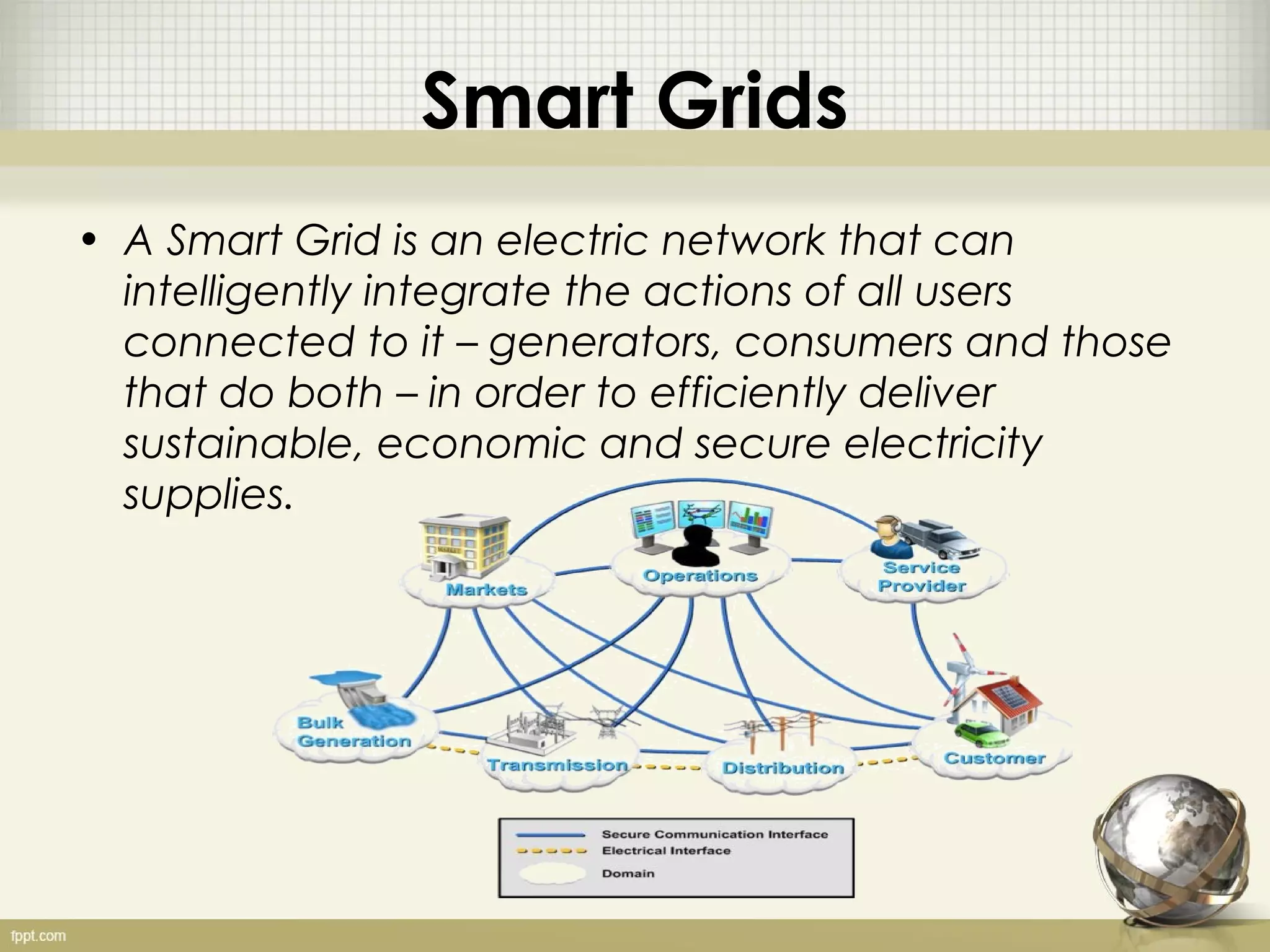 Smart Grids
• A Smart Grid is an electric network that can
  intelligently integrate the actions of all users
  connected to it – generators, consumers and those
  that do both – in order to efficiently deliver
  sustainable, economic and secure electricity
  supplies.
 