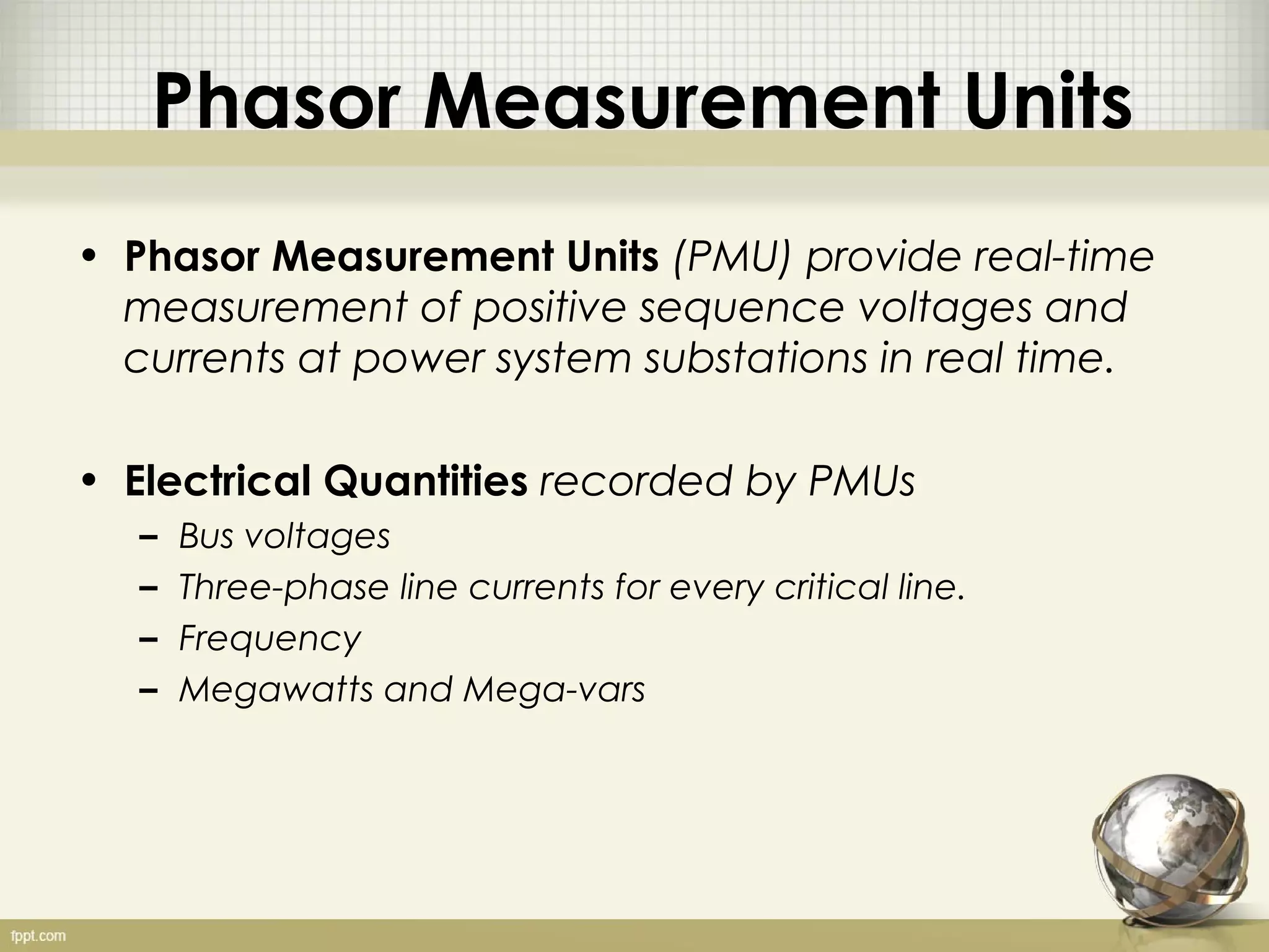 Phasor Measurement Units
• Phasor Measurement Units (PMU) provide real-time
  measurement of positive sequence voltages and
  currents at power system substations in real time.

• Electrical Quantities recorded by PMUs
   –   Bus voltages
   –   Three-phase line currents for every critical line.
   –   Frequency
   –   Megawatts and Mega-vars
 