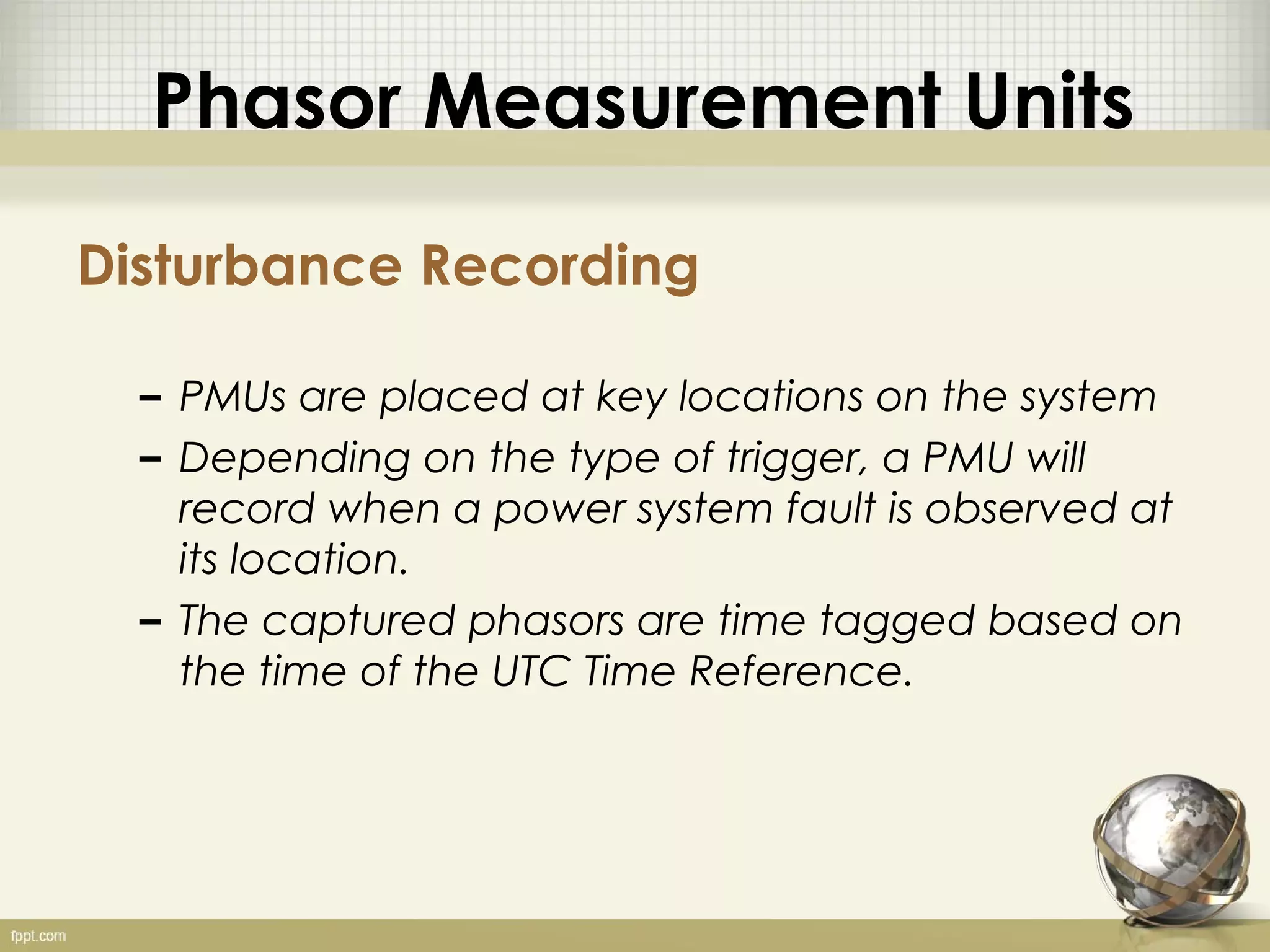 Phasor Measurement Units

Disturbance Recording

  – PMUs are placed at key locations on the system
  – Depending on the type of trigger, a PMU will
    record when a power system fault is observed at
    its location.
  – The captured phasors are time tagged based on
    the time of the UTC Time Reference.
 