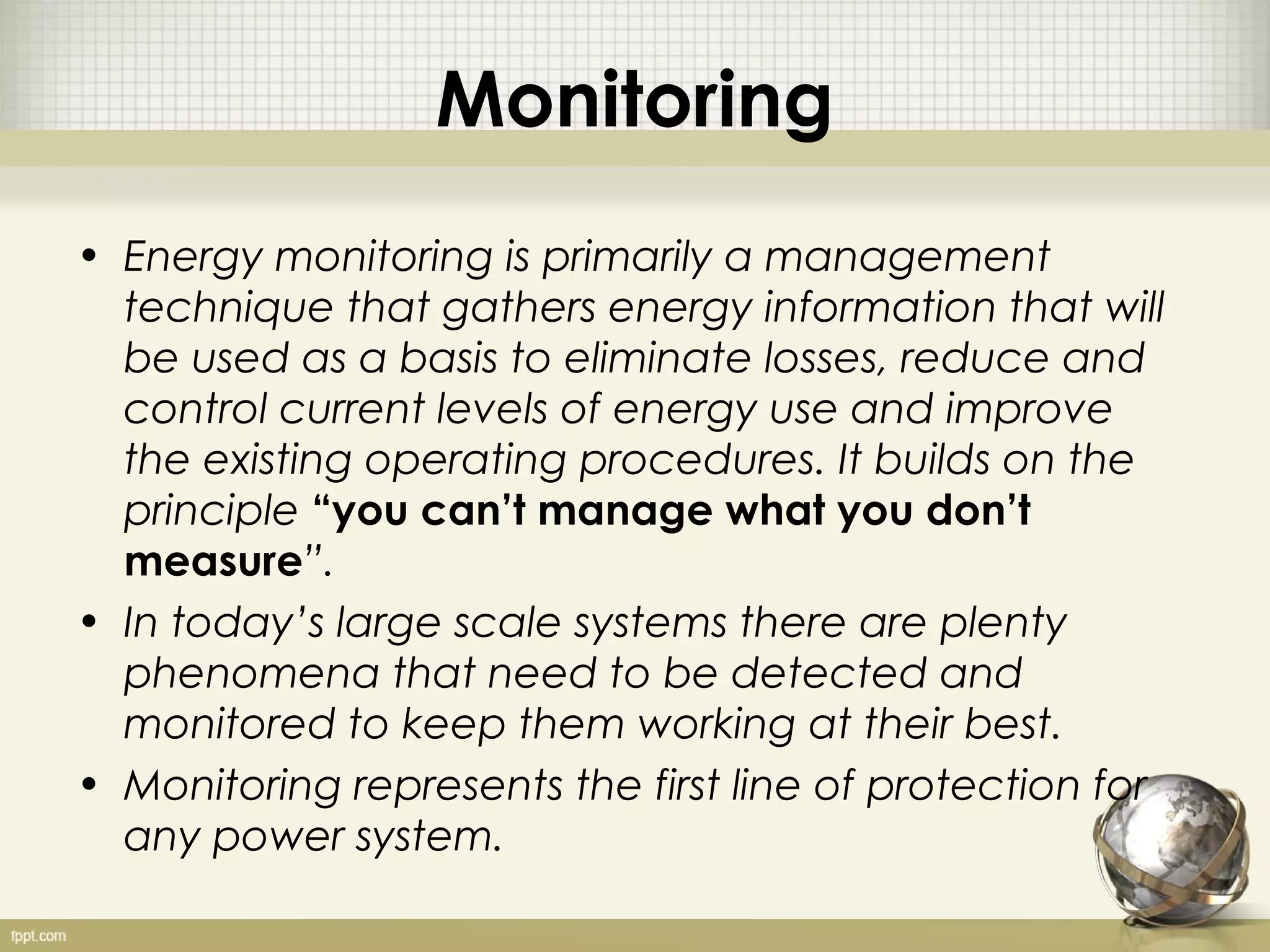 Monitoring
• Energy monitoring is primarily a management
  technique that gathers energy information that will
  be used as a basis to eliminate losses, reduce and
  control current levels of energy use and improve
  the existing operating procedures. It builds on the
  principle “you can’t manage what you don’t
  measure”.
• In today’s large scale systems there are plenty
  phenomena that need to be detected and
  monitored to keep them working at their best.
• Monitoring represents the first line of protection for
  any power system.
 