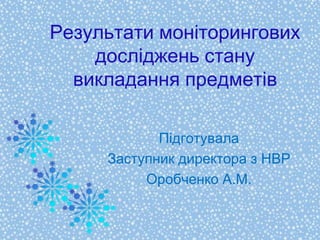 Результати моніторингових
досліджень стану
викладання предметів
Підготувала
Заступник директора з НВР
Оробченко А.М.
 