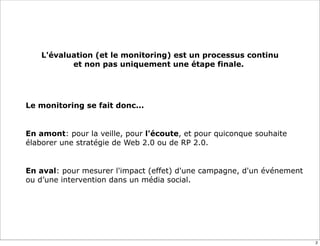 L'évaluation (et le monitoring) est un processus continu
               et non pas uniquement une étape finale..




    Le monitoring se fait donc...


•   En amont: pour la veille, pour l'écoute, et pour quiconque souhaite
    élaborer une stratégie de Web 2.0 ou de RP 2.0.


•   En aval: pour mesurer l'impact (effet) d'une campagne, d'un événement
    ou d’une intervention dans un média social.




                                                                            2
 