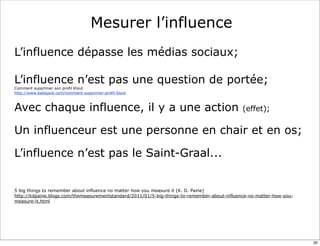 Mesurer l’influence
L’influence dépasse les médias sociaux;

L’influence n’est pas une question de portée;
Comment supprimer son profil Klout
http://www.ballajack.com/comment-supprimer-profil-klout



Avec chaque influence, il y a une action                                                      (effet);


Un influenceur est une personne en chair et en os;

L’influence n’est pas le Saint-Graal...


5 big things to remember about influence no matter how you measure it (K. D. Paine)
http://kdpaine.blogs.com/themeasurementstandard/2011/01/5-big-things-to-remember-about-influence-no-matter-how-you-
measure-it.html




                                                                                                                      20
 