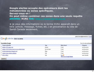 Google alertes accepte des opérateurs dont les
métadonnées ou zones spécifiques.
Servez-vous en !
On peut même combiner ces zones dans une seule requête
allintitle: H1N1 link: http://www.hc-sc.gc.ca

= je veux des informations où le terme H1N1 apparaît dans un
titre (article, message, fichier, etc.) en provenance du site de
Santé Canada seulement.




                                                                   24
 