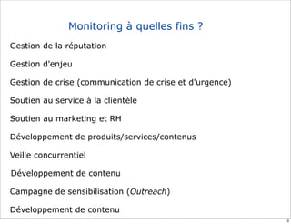 Monitoring à quelles fins ?
Gestion de la réputation

Gestion d'enjeu

Gestion de crise (communication de crise et d'urgence)

Soutien au service à la clientèle

Soutien au marketing et RH

Développement de produits/services/contenus

Veille concurrentiel

Développement de contenu

Campagne de sensibilisation (Outreach)

Développement de contenu
                                                         3
 