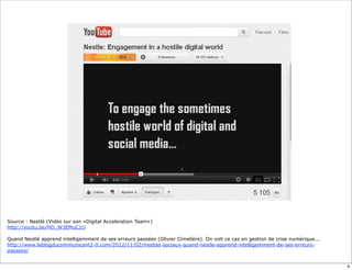 Source : Nestlé (Vidéo sur son «Digital Acceleration Team»)
http://youtu.be/HD_W3EMuC1U

Quand Nestlé apprend intelligemment de ses erreurs passées (Olivier Cimelière). On voit ce cas en gestion de crise numérique...
http://www.leblogducommunicant2-0.com/2012/11/02/medias-sociaux-quand-nestle-apprend-intelligemment-de-ses-erreurs-
passees/


                                                                                                                                  4
 