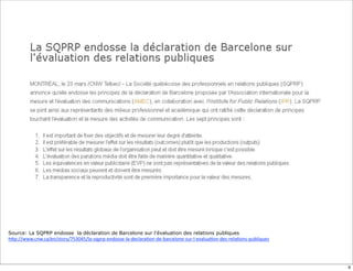 Source: La SQPRP endosse la déclaration de Barcelone sur l’évaluation des relations publiques
h6p://www.cnw.ca/en/story/753045/la-­‐sqprp-­‐endosse-­‐la-­‐declara;on-­‐de-­‐barcelone-­‐sur-­‐l-­‐evalua;on-­‐des-­‐rela;ons-­‐publiques




                                                                                                                                              9
 