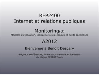 REP2400
  Internet et relations publiques

                    Monitoring(3)
Modèles d’évaluation, indicateurs clés, canaux et outils spécialisés


                           A2012
            Bienvenue à Benoit Descary
      Blogueur, conférencier, formateur, consultant et fondateur
                      du blogue DESCARY.com




                                                                       1
 