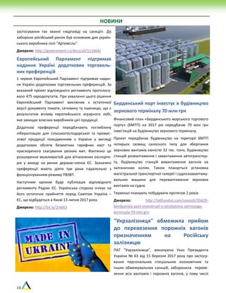 10
.
НОВИНИ
застосування так званої «відповіді на санкції». До
заборони російський ринок був основним для україн-
ського виробника солі “Артемсіль”.
Джерело: http://government.ru/docs/all/111604/
Європейський Парламент підтримав
надання Україні додаткових торговель-
них преференцій
1 червня Європейський Парламент підтримав надан-
ня Україні додаткових торговельних преференцій. За
вказаний проект відповідного регламенту проголосу-
вало 475 євродепутатів. При ухваленні цього рішення
Європейський Парламент виключив з остаточної
версії документу томати, сечовину та пшеницю, що є
результатом впливу європейського аграрного лобі,
яке захищає власних виробників цієї продукції.
Додаткові преференції передбачають поглиблену
лібералізацію для сільськогосподарської та промис-
лової продукції походженням з України у вигляді
додаткових обсягів безмитних тарифних квот та
прискореного скасування увізних мит. Фактично це
розширення можливостей для вітчизняних експорте-
рів у виході на ринки держав-членів ЄС. Зазначені
преференції мають діяти три роки паралельно з
функціонуванням режиму ПВЗВТ.
Наступним кроком буде публікація відповідного
регламенту Радою ЄС. Українська сторона очікує на
його остаточне прийняття перед Самітом Україна –
ЄС, що відбудеться в Києві 13 липня 2017 року.
Джерело: http://bit.ly/2rIdiGI
Бердянський порт інвестує в будівництво
зернового терміналу 70 млн грн
Фінансовий план «Бердянського морського торгового
порту» (БМТП) на 2017 рік передбачає 70 млн грн
інвестицій на будівництво зернового терміналу.
Проект передбачає будівництво на території БМТП
чотирьох сховищ силосного типу для зберігання
зернових вантажів ємністю 32 тис. тонн, будівництво
станцій розвантаження і завантаження автотранспор-
ту, будівництво станцій вивантаження вагонів на
залізничних коліях. Також планується установка
магістральної транспортної галереї і судноззавантажу-
вальних машини для перевантаження зернових
вантажів на судна.
Термінал планують побудувати протягом 2 років.
Джерело: http://latifundist.com/novosti/35629-
berdyanskij-port-investiruet-v-stroitelstvo-zernovogo-
terminala-70-mln-grn
"Укрзалізниця" обмежила прийом
до перевезення порожніх вагонів
призначенням на Російську
залізницю
ПАТ "Укрзалізниця", виконуючи Указ Президента
України № 63 від 15 березня 2017 року про застосу-
вання персональних спеціальних економічних та
інших обмежувальних санкцій, заборонила переве-
зення всіх вантажів і порожніх вагонів, у тому числі
 