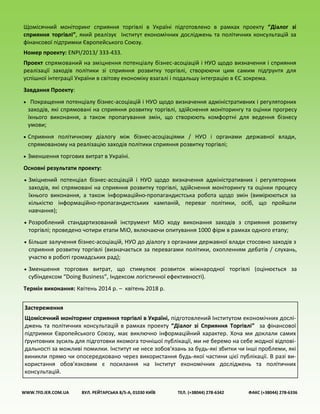 Щомісячний моніторинг сприяння торгівлі в Україні підготовлено в рамках проекту “Діалог зі
сприяння торгівлі”, який реалізує Інститут економічних досліджень та політичних консультацій за
фінансової підтримки Європейського Союзу.
Номер проекту: ENPI/2013/ 333-433.
Проект спрямований на зміцнення потенціалу бізнес-асоціацій і НУО щодо визначення і сприяння
реалізації заходів політики зі сприяння розвитку торгівлі, створюючи цим самим підґрунтя для
успішної інтеграції України в світову економіку взагалі і подальшу інтеграцію в ЄС зокрема.
Завдання Проекту:
 Покращення потенціалу бізнес-асоціацій і НУО щодо визначення адміністративних і регуляторних
заходів, які спрямовані на сприяння розвитку торгівлі, здійснення моніторингу та оцінки прогресу
їхнього виконання, а також пропагування змін, що створюють комфортні для ведення бізнесу
умови;
 Сприяння політичному діалогу між бізнес-асоціаціями / НУО і органами державної влади,
спрямованому на реалізацію заходів політики сприяння розвитку торгівлі;
 Зменшення торгових витрат в Україні.
Основні результати проекту:
 Зміцнений потенціал бізнес-асоціацій і НУО щодо визначення адміністративних і регуляторних
заходів, які спрямовані на сприяння розвитку торгівлі, здійснення моніторингу та оцінки процесу
їхнього виконання, а також інформаційно-пропагандистська робота щодо змін (вимірюються за
кількістю інформаційно-пропагандистських кампаній, переваг політики, осіб, що пройшли
навчання);
 Розроблений стандартизований інструмент МіО ходу виконання заходів з сприяння розвитку
торгівлі; проведено чотири етапи МіО, включаючи опитування 1000 фірм в рамках одного етапу;
 Більше залучення бізнес-асоціацій, НУО до діалогу з органами державної влади стосовно заходів з
сприяння розвитку торгівлі (визначається за перевагами політики, охопленням дебатів / слухань,
участю в роботі громадських рад);
 Зменшення торгових витрат, що стимулює розвиток міжнародної торгівлі (оцінюється за
субіндексом “Doing Business”, Індексом логістичної ефективності).
Термін виконання: Квітень 2014 р. – квітень 2018 р.
WWW.TFD.IER.COM.UA ВУЛ. РЕЙТАРСЬКА 8/5-А, 01030 КИЇВ ТЕЛ. (+38044) 278-6342 ФАКС (+38044) 278-6336
Застереження
Щомісячний моніторинг сприяння торгівлі в Україні, підготовлений Інститутом економічних дослі-
джень та політичних консультацій в рамках проекту “Діалог зі Сприяння Торгівлі” за фінансової
підтримки Європейського Союзу, має виключно інформаційний характер. Хоча ми доклали самих
ґрунтовних зусиль для підготовки якомога точнішої публікації, ми не беремо на себе жодної відпові-
дальності за можливі помилки. Інститут не несе зобов'язань за будь-які збитки чи інші проблеми, які
виникли прямо чи опосередковано через використання будь-якої частини цієї публікації. В разі ви-
користання обов'язковим є посилання на Інститут економічних досліджень та політичних
консультацій.
 
