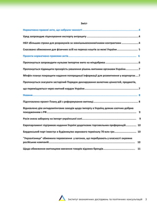 Інститут економічних досліджень та політичних консультацій 3
Зміст
Нормативно-правові акти, що набрали чинності.........................................................................4
Уряд запровадив ліцензування експорту антрациту ...................................................................4
НБУ збільшив строки для розрахунків за зовнішньоекономічними контрактами ......................4
Скасовано обмеження для фізичних осіб на переказ коштів за межі України........................... 5
Проекти нормативно-правових актів………………………………………………………………………………………… 6
Пропонується запровадити нульове імпортне мито на міндобрива...........................................6
Пропонується підвищити прозорість ухвалення рішень митними органами України.................7
Мінфін планує покращити надання попередньої інформації для розмитнення у морпортах....7
Пропонується скасувати застарілий Порядок декларування валютних цінностей, предметів,
що переміщуються через митний кордон України......................................................................7
Новини……...................................................................................................................................... 8
Підготовлено проект Плану дій з реформування митниці…………………………………………………………. 8
Відновлено дію антидемпінгових заходів щодо імпорту в Україну деяких азотних добрив
походженням з РФ………..…………………………………………………………………………………………………………… 9
Росія зняла заборону на імпорт української солі……………………………………………………………………… 9
Європарламент підтримав надання Україні додаткових торговельних преференцій……………. 10
Бердянський порт інвестує в будівництво зернового терміналу 70 млн грн…………………………… 10
"Укрзалізниця" обмежила перевезення у вагонах, що перебувають у власності окремих
російських компаній………………………………………………………………………………………………………………… 10
Щодо обмеження митницями ввезення товарів відомих брендів………………………………...…….. 11
 