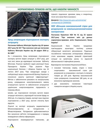 4
НОРМАТИВНО-ПРАВОВІ АКТИ, ЩО НАБУЛИ ЧИННОСТІ
Уряд запровадив ліцензування експорту
антрациту
Постанова Кабінету Міністрів України від 18 травня
2017 року № 337 “Про внесення змін до постанови
Кабінету Міністрів України від 28 грудня 2016 р.
№ 1009 ”
Як і очікувалося, Уряд запровадив ліцензування
експорту вугілля марки антрацит у 2017 році, для
чого вніс зміни до відповідної постанови Кабінету
Міністрів. Рішення прийняте задля реалізації Указу
Президента України "Про рішення Ради
національної безпеки і оборони України від 16
лютого 2017 року "Про невідкладні заходи з
нейтралізації загроз енергетичній безпеці України та
посилення захисту критичної інфраструктури".
Метою є забезпечення рівноваги на внутрішньому
ринку, упередження неконтрольованого вивозу
антрацитного вугілля та забезпечення антрацитом
українських енергогенеруючих підприємств в
повному обсязі.
Цікаво, що ліцензування експорту вугілля марки
антрацит містилося у відповідній постанові Уряду на
2016 рік. А у переліку товарів, експорт яких підлягає
ліцензуванню у 2017 році, вугілля спочатку було
відсутнє.
Ліцензії на експорт антрациту видаватимуться
Мінекономрозвитку за погодженням з
Мінвуглепромом. Погодження здійснюватиметься
без залучення суб’єкта господарювання в порядку
міжвідомчого обміну інформацією.
Ліцензування впроваджується тимчасово, до
повного подолання кризових явищ в енергетиці,
після чого може бути скасовано.
Джерело: http://www.kmu.gov.ua/control/uk/
cardnpd?docid=249999581
НБУ збільшив максимальний строк для
розрахунків за зовнішньоекономічними
контрактами
Постанова Правління НБУ № 41 від 25 травня
2017 року "Про внесення змін до деяких
нормативно-правових актів Національного банку
України"
Національний банк України продовжує
пом’якшувати монетарну політику шляхом
лібералізації валютного регулювання. Подальше
послаблення тимчасових антикризових обмежень
стало можливим завдяки тривалій сприятливій
ситуації на валютному ринку та відносній
збалансованості інфляційних ризиків.
Відповідною постановою Національний банк:
 скасував тимчасову норму, згідно з якою
скорочувався максимальний строк для
розрахунків за операціями з експорту та імпорту
товарів до 120 днів. Відтепер максимальний
строк розрахунків становитиме 180 днів, як це
визначено відповідним законом;
 дав можливість іноземним інвесторам
повертати вкладені в Україну кошти;
 
