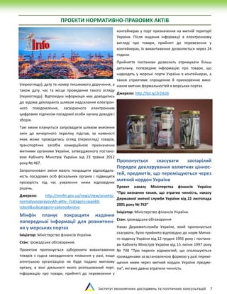 Інститут економічних досліджень та політичних консультацій 7
ПРОЕКТИ НОРМАТИВНО-ПРАВОВИХ АКТІВ
(переогляду), дату та номер письмового доручення, а
також дату, час та місце проведення такого огляду
(переогляду). Відповідна інформація має доводитись
до відома декларанта шляхом надсилання електрон-
ного повідомлення, засвідченого електронним
цифровим підписом посадової особи органу доходів і
зборів.
Такі зміни планується запровадити шляхом внесення
змін до вичерпного переліку підстав, за наявності
яких може проводитись огляд (переогляд) товарів,
транспортних засобів комерційною призначення
митними органами України, затвердженого постано-
вою Кабінету Міністрів України від 23 травня 2012
року № 467.
Запропоновані зміни мають покращити відповідаль-
ність посадових осіб фіскальних органів і підвищити
прозорість під час ухвалення ними відповідних
рішень.
Джерело: http://minfin.gov.ua/news/view/proekty-
normatyvnopravovykh-aktiv--?category=aspekti-
roboti&subcategory=zakonodavstvo
Мінфін планує покращити надання
попередньої інформації для розмитнен-
ня у морських портах
Ініціатор: Міністерство фінансів України.
Стан: громадське обговорення.
Проектом пропонується заборонити вивантаження
товарів з судна закордонного плавання у разі, якщо
агентською організацією не буде подано митному
органу, в зоні діяльності якого розташований порт,
інформацію про товари, прийняті до перевезення у
контейнерах у порт призначення на митній території
України. Після надання інформації в електронному
вигляді про товари, прийняті до перевезення у
контейнерах, їх вивантаження дозволяється через 24
години.
Прийняття постанови дозволить отримувати більш
детальну, попередню інформацію про товари, що
надходять у морські порти України в контейнерах, а
також сприятиме спрощенню й прискоренню вико-
нання митних формальностей в морських портах.
Джерело: http://bit.ly/2r2I626
Пропонується скасувати застарілий
Порядок декларування валютних ціннос-
тей, предметів, що переміщуються через
митний кордон України
Проект наказу Міністерства фінансів України
“Про визнання таким, що втратив чинність, наказу
Державної митної служби України від 22 листопада
2001 року № 763”
Ініціатор: Міністерство фінансів України.
Стан: громадське обговорення
Наказ Держмитслужби України, який пропонується
скасувати, було прийнято відповідно до норм Митно-
го кодексу України від 12 грудня 1991 року і постано-
ви Кабінету Міністрів України від 15 липня 1997 року
№ 748 “Про перелік відомостей, що оголошуються
громадянами за встановленою формою у разі перемі-
щення ними через митний кордон України предме-
тів”, які вже давно втратили чинність.
 