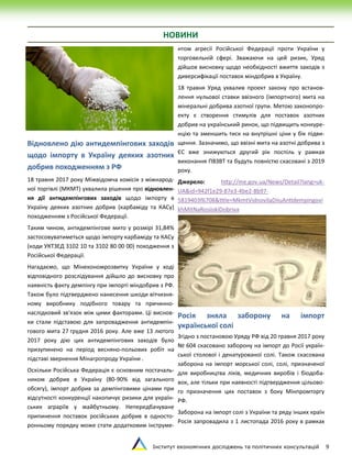 Інститут економічних досліджень та політичних консультацій 9
НОВИНИ
Відновлено дію антидемпінгових заходів
щодо імпорту в Україну деяких азотних
добрив походженням з РФ
18 травня 2017 року Міжвідомча комісія з міжнарод-
ної торгівлі (МКМТ) ухвалила рішення про відновлен-
ня дії антидемпінгових заходів щодо імпорту в
Україну деяких азотних добрив (карбаміду та КАСу)
походженням з Російської Федерації.
Таким чином, антидемпінгове мито у розмірі 31,84%
застосовуватиметься щодо імпорту карбаміду та КАСу
(коди УКТЗЕД 3102 10 та 3102 80 00 00) походження з
Російської Федерації.
Нагадаємо, що Мінекономрозвитку України у ході
відповідного розслідування дійшло до висновку про
наявність факту демпінгу при імпорті міндобрив з РФ.
Також було підтверджено нанесення шкоди вітчизня-
ному виробнику подібного товару та причинно-
наслідковий зв'язок між цими факторами. Ці виснов-
ки стали підставою для запровадження антидемпін-
гового мита 27 грудня 2016 року. Але вже 13 лютого
2017 року дію цих антидемпінгових заходів було
призупинено на період весняно-польових робіт на
підставі звернення Мінагропроду України .
Оскільки Російська Федерація є основним постачаль-
ником добрив в Україну (80-90% від загального
обсягу), імпорт добрив за демпінговими цінами при
відсутності конкуренції накопичує ризики для україн-
ських аграріїв у майбутньому. Непередбачуване
припинення поставок російських добрив в односто-
ронньому порядку може стати додатковим інструме-
нтом агресії Російської Федерації проти України у
торговельній сфері. Зважаючи на цей ризик, Уряд
дійшов висновку щодо необхідності вжиття заходів з
диверсифікації поставок міндобрив в Україну.
18 травня Уряд ухвалив проект закону про встанов-
лення нульової ставки ввізного (імпортного) мита на
мінеральні добрива азотної групи. Метою законопро-
екту є створення стимулів для поставок азотних
добрив на український ринок, що підвищить конкуре-
нцію та зменшить тиск на внутрішні ціни у бік підви-
щення. Зазначимо, що ввізні мита на азотні добрива з
ЄС вже знижуються другий рік поспіль у рамках
виконання ПВЗВТ та будуть повністю скасовані з 2019
року.
Джерело: http://me.gov.ua/News/Detail?lang=uk-
UA&id=942f1e29-87e3-4be2-8b97-
5819403f6708&title=MkmtVidnovilaDiiuAntidempingovi
khMitNaRosiiskiDobriva
Росія зняла заборону на імпорт
української солі
Згідно з постановою Уряду РФ від 20 травня 2017 року
№ 604 скасовано заборону на імпорт до Росії україн-
ської столової і денатурованої солі. Також скасована
заборона на імпорт морської солі, солі, призначеної
для виробництва ліків, медичних виробів і біодоба-
вок, але тільки при наявності підтвердження цільово-
го призначення цих поставок з боку Мінпромторгу
РФ.
Заборона на імпорт солі з України та ряду інших країн
Росія запровадила з 1 листопада 2016 року в рамках
 
