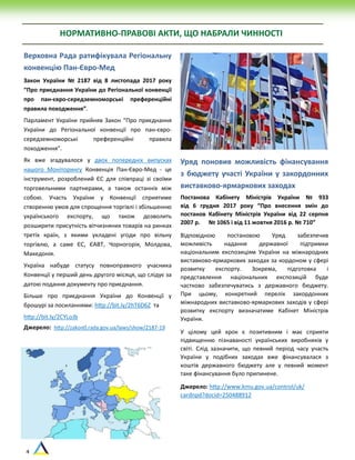 4
НОРМАТИВНО-ПРАВОВІ АКТИ, ЩО НАБРАЛИ ЧИННОСТІ
Верховна Рада ратифікувала Регіональну
конвенцію Пан-Євро-Мед
Закон України № 2187 від 8 листопада 2017 року
“Про приєднання України до Регіональної конвенції
про пан-євро-середземноморські преференційні
правила походження”.
Парламент України прийняв Закон “Про приєднання
України до Регіональної конвенції про пан-євро-
середземноморські преференційні правила
походження”.
Як вже згадувалося у двох попередніх випусках
нашого Моніторингу Конвенція Пан-Євро-Мед - це
інструмент, розроблений ЄC для співпраці зі своїми
торговельними партнерами, а також останніх між
собою. Участь України у Конвенції сприятиме
створенню умов для спрощення торгівлі і збільшенню
українського експорту, що також дозволить
розширити присутність вітчизняних товарів на ринках
третіх країн, з якими укладені угоди про вільну
торгівлю, а саме ЄС, ЄАВТ, Чорногорія, Молдова,
Македонія.
Україна набуде статусу повноправного учасника
Конвенції у перший день другого місяця, що слідує за
датою подання документу про приєднання.
Більше про приєднання України до Конвенції у
брошурі за посиланнями: http://bit.ly/2hT6D6Z та
http://bit.ly/2CYLoJb
Джерело: http://zakon0.rada.gov.ua/laws/show/2187-19
Уряд поновив можливість фінансування
з бюджету участі України у закордонних
виставково-ярмаркових заходах
Постанова Кабінету Міністрів України № 933
від 6 грудня 2017 року “Про внесення змін до
постанов Кабінету Міністрів України від 22 серпня
2007 р. № 1065 і від 11 жовтня 2016 р. № 710”
Відповідною постановою Уряд забезпечив
можливість надання державної підтримки
національним експозиціям України на міжнародних
виставково-ярмаркових заходах за кордоном у сфері
розвитку експорту. Зокрема, підготовка і
представлення національних експозицій буде
частково забезпечуватись з державного бюджету.
При цьому, конкретний перелік закордонних
міжнародних виставково-ярмаркових заходів у сфері
розвитку експорту визначатиме Кабінет Міністрів
України.
У цілому цей крок є позитивним і має сприяти
підвищенню пізнаваності українських виробників у
світі. Слід зазначити, що певний період часу участь
України у подібних заходах вже фінансувалася з
коштів державного бюджету але у певний момент
таке фінансування було припинене.
Джерело: http://www.kmu.gov.ua/control/uk/
cardnpd?docid=250488912
 