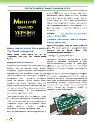 6
ПРОЕКТИ НОРМАТИВНО-ПРАВОВИХ АКТІВ
Урядом схвалено проект Закону України
“Про Митний тариф України”
Проект Закону України реєстр. № 7307 від
17 листопада 2017 року “Про митний тарифі
України”
Ініціатор: Кабінет Міністрів України
У Верховній Раді зареєстровано законопроект щодо
внесення змін до Митного тарифу України,
напередодні підтриманий Урядом. Законопроектом
запроваджується нова класифікація товарів з метою
гармонізації українського законодавства з нормами
міжнародного права і спрощення міжнародної
торгівлі для України. В основу митного тарифу
покладено нову версію Української класифікації
товарів зовнішньоекономічної діяльності (УКТЗЕД),
яка створена на основі Гармонізованої системи опису
та кодування товарів (ГС) 2017 року і Комбінованої
номенклатури Європейського Союзу.
Гармонізована система опису та кодування товарів
(ГС) - це товарна номенклатура, що використовується
у 207 країнах світу, щоб забезпечити одноманітну
класифікацію товарів для встановлення митних
тарифів, здійснення заходів нетарифного
регулювання та збирання статистичних даних.
Наразі Зараз митний тариф в Україні бере за основу ГС
у версії 2012 року, тоді як більшість країн світу
використовує свіжішу версію 2017 року. Згаданий
законопроект усуває цю проблему, адже бере за
основу саме ГС 2017 року, у якій запроваджуються
коди для нових видів товарів і скасовуються коди для
тих, що вже вийшли з ужитку. Запровадження ГС 2017
року від України очікує також Всесвітня митна
організація.
Джерело: http://w1.c1.rada.gov.ua/pls/zweb2/
webproc4_1?pf3511=62919
Депутати пропонують змінити систему
санкцій у сфері ЗЕД
Проект Закону України реєстр. № 7365 від 06.12.2017
року “На захист українських експортерів!” (про
внесення змін до Закону України «Про
зовнішньоекономічну діяльність»)
Ініціатор: народні депутати України
Законопроект передбачає внесення змін у систему
санкцій за порушення законодавства у сфері
зовнішньоекономічної діяльності. Ця система була
сформована ще на початку 90-х років і має суттєві
недоліки, які негативно впливають на експортерів
продукції.
Проектом, зокрема, пропонується розмежувати сфери
та механізми відповідальності суб'єктів ЗЕД за
порушення митного та валютного законодавства та
за дії, що містять загрози національній безпеці. Також
пропонується скасувати індивідуальний режим
ліцензування як один з видів спеціальних санкцій та
змінити підстави для накладання штрафів та
тимчасової зупинки здійснення ЗЕД.
 