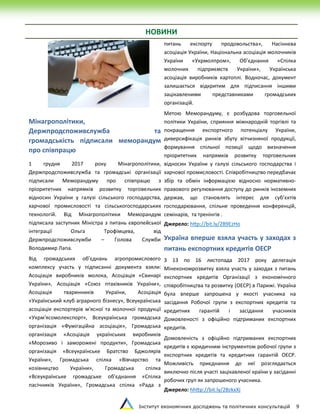 Інститут економічних досліджень та політичних консультацій 9
НОВИНИ
Мінагрополітики,
Держпродспоживслужба та
громадськість підписали меморандум
про співпрацю
1 грудня 2017 року Мінагрополітики,
Держпродспоживслужба та громадські організації
підписали Меморандуму про співпрацю з
пріоритетних напрямків розвитку торговельних
відносин України у галузі сільського господарства,
харчової промисловості та сільськогосподарських
технологій. Від Мінагрополітики Меморандум
підписала заступник Міністра з питань європейської
інтеграції Ольга Трофімцева, від
Держпродспоживслужби – Голова Служби
Володимир Лапа.
Від громадських об’єднань агропромислового
комплексу участь у підписанні документа взяли:
Асоціація виробників молока, Асоціація «Свинарі
України», Асоціація «Союз птахівників України»,
Асоціація тваринників України, Асоціація
«Український клуб аграрного бізнесу», Всеукраїнська
асоціація експортерів м'ясної та молочної продукції
«Укрм'ясомолекспорт», Всеукраїнська громадська
організація «Фумігаційна асоціація», Громадська
організація «Асоціація українських виробників
«Морозиво і заморожені продукти», Громадська
організація «Всеукраїнське Братство Бджолярів
України», Громадська спілка «Вівчарство та
козівництво України», Громадська спілка
«Всеукраїнське громадське об'єднання «Спілка
пасічників України», Громадська спілка «Рада з
питань експорту продовольства», Насіннєва
асоціація України, Національна асоціація молочників
України «Укрмолпром», Об’єднання «Спілка
молочних підприємств України», Українська
асоціація виробників картоплі. Водночас, документ
залишається відкритим для підписання іншими
зацікавленими представниками громадських
організацій.
Метою Меморандуму, є розбудова торговельної
політики України, сприяння міжнародній торгівлі та
покращення експортного потенціалу України,
диверсифікація ринків збуту вітчизняної продукції,
формування спільної позиції щодо визначення
пріоритетних напрямків розвитку торговельних
відносин України у галузі сільського господарства і
харчової промисловості. Співробітництво передбачає
збір та обмін інформацією відносно нормативно-
правового регулювання доступу до ринків іноземних
держав, що становлять інтерес для суб’єктів
господарювання, спільне проведення конференцій,
семінарів, та тренінгів .
Джерело: http://bit.ly/2B9EzHo
Україна вперше взяла участь у заходах з
питань експортних кредитів ОЕСР
З 13 по 16 листопада 2017 року делегація
Мінекономрозвитку взяла участь у заходах з питань
експортних кредитів Організації з економічного
співробітництва та розвитку (ОЕСР) в Парижі. Україна
була вперше запрошена у якості учасника на
засідання Робочої групи з експортних кредитів та
кредитних гарантій і засідання учасників
Домовленості з офіційно підтриманих експортних
кредитів.
Домовленість з офіційно підтриманих експортних
кредитів є юридичним інструментом робочої групи з
експортних кредитів та кредитних гарантій ОЕСР.
Можливість приєднання до неї розглядається
виключно після участі зацікавленої країни у засіданні
робочих груп як запрошеного учасника.
Джерело: hhttp://bit.ly/2BzkxXj
 