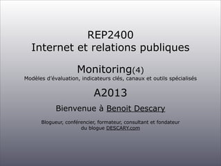 REP2400
Internet et relations publiques
Monitoring(4)

Modèles d’évaluation, indicateurs clés, canaux et outils spécialisés

A2013
Bienvenue à Benoit Descary
Blogueur, conférencier, formateur, consultant et fondateur
du blogue DESCARY.com

 