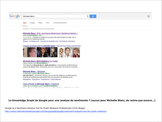 Le Knowledge Graph de Google pour une analyse de sentiments ? (aucun pour Michelle Blanc, du moins pas encore...)
Google as a Sentiment Analysis Tool for Public Relations Professionals (Chris Boggs)
http://www.internetmarketingninjas.com/blog/google/google-sentiment-analysis-tool-for-public-relations/

 