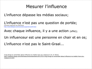 Mesurer l’influence
L’influence dépasse les médias sociaux;
L’influence n’est pas une question de portée;
Comment supprimer son profil Klout
http://www.ballajack.com/comment-supprimer-profil-klout

Avec chaque influence, il y a une action

(effet);

Un influenceur est une personne en chair et en os;
L’influence n’est pas le Saint-Graal...

5 big things to remember about influence no matter how you measure it (K. D. Paine)
http://kdpaine.blogs.com/themeasurementstandard/2011/01/5-big-things-to-remember-about-influence-no-matter-how-youmeasure-it.html

 