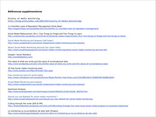 Références supplémentaires
History	
  of	
  media	
  monitoring
http://blog.pressindex.com/2012/02/history-­‐of-­‐media-­‐monitoring/
11 Unwritten Laws of Reputation Management (Andy Beal)
http://blogs.forbes.com/andybeal/2011/01/04/the-11-unwritten-laws-of-reputation-management/
Social Media Measurement 2011: Five Things to Forget and Five Things to Learn
http://metricsman.wordpress.com/2010/12/30/social-media-measurement-2011-five-things-to-forget-and-five-things-to-learn/
Social Media Monitoring and Analysis (Jeff Auker)
http://www.ciodashboard.com/social-media/social-media-monitoring-and-analysis/
Where Social Media Monitoring Services Fail (Jason Falls)
http://www.socialmediaexplorer.com/social-media-monitoring/where-social-media-monitoring-services-fail/
Google+ Social Statistics
http://socialstatistics.com/
The value of what you write and the value of conversational data
http://roii2.wordpress.com/2011/01/26/the-value-of-what-you-write-and-the-vakue-of-conversational-data/
20 free Social media monitoring tools
http://www.prdaily.com/Main/Articles/7501.aspx
Free monitoring tools for social media
http://www.chocobrain.com/content/Social-Media-Monitor-Free-Tools-List/2C55298E24E311E080EF8F3AEBB1BA45
Social Media Monitoring and Analysis
http://www.ciodashboard.com/social-media/social-media-monitoring-and-analysis/
Sentiment Analysis
http://www.businessweek.com/technology/content/feb2011/tc20110228_366762.htm
Should you use Radian6 for social media monitoring ?
http://www.socialmediaexaminer.com/should-you-use-radian6-for-social-media-monitoring/
Cutting through the noise (ROI & SM)
http://thebrandbuilder.wordpress.com/2011/02/08/cutting-through-the-noise-tying-social-media-program-to-business-objectives/
Le monitoring ou la surveillance de sites web (Pingwy)
http://www.marketingonthebeach.com/livre-blanc-le-monitoring-ou-la-surveillance-de-site-web/

 