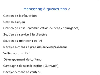 Monitoring à quelles fins ?
Gestion de la réputation
Gestion d'enjeu
Gestion de crise (communication de crise et d'urgence)
Soutien au service à la clientèle
Soutien au marketing et RH
Développement de produits/services/contenus
Veille concurrentiel
Développement de contenu
Campagne de sensibilisation (Outreach)
Développement de contenu

 