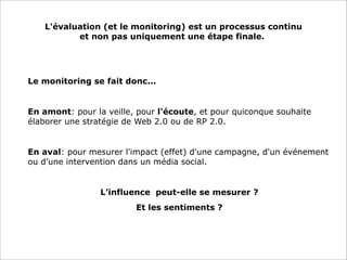 L'évaluation (et le monitoring) est un processus continu
et non pas uniquement une étape finale..

Le monitoring se fait donc...

•

En amont: pour la veille, pour l'écoute, et pour quiconque souhaite
élaborer une stratégie de Web 2.0 ou de RP 2.0.

•

En aval: pour mesurer l'impact (effet) d'une campagne, d'un événement
ou d’une intervention dans un média social.

L’influence peut-elle se mesurer ?
Et les sentiments ?

 