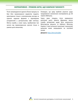Інститут економічних досліджень та політичних консультацій 5
НОРМАТИВНО - ПРАВОВІ АКТИ, ЩО НАБРАЛИ ЧИННОСТІ
Після запровадження єдиного бізнес-процесу на
базі iGov правоохоронні відомства подають
орієнтування тільки в електронному вигляді за
єдиною заданою формою з відповідним
узгодженням у центральному офісі митниці.
Митна служба, у свою чергу, прийматиме такі
запити від правоохоронних органів тільки в
рамках цього механізму.
Очевидно, що уряд прийняв рішення щодо
продовження зазначеного експерименту до 30
червня 2020 року.
Через один тиждень після завершення
реалізації цього проєкту Державна митна
служба звітуватиме щодо його результатів
Міністерству фінансів та Кабінету Міністрів
України. У разі успішності реалізації, зазначений
механізм може запрацювати на постійній
основі.
Джерелo: https://bit.ly/2tLQ85I
 