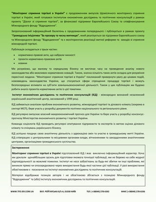 “Моніторинг сприяння торгівлі в Україні” є продовженням випусків Щомісячного моніторингу сприяння
торгівлі в Україні, який готувався Інститутом економічних досліджень та політичних консультацій у рамках
проекту “Діалог зі сприяння торгівлі”, за фінансової підтримки Європейського Союзу та співфінансування
Міжнародного фонду “Відродження”.
Запропонований інформаційний бюлетень є продовженням попереднього і публікується в рамках проекту
“Громадська ініціатива “За прозору та чесну митницю”, який реалізується за підтримки Європейського союзу
та Міжнародного фонду “Відродження” та є моніторингом реалізації митної реформи та заходів зі сприяння
міжнародній торгівлі.
Публікація складається з трьох частин:
 нормативно-правові акти, що набрали чинності
 проекти нормативно-правових актів
 новини
Ми розуміємо, що малому та середньому бізнесу не вистачає часу на проведення аналізу нового
законодавства або можливих нормативних новацій. Також, значна кількість таких актів складна для розуміння
пересічної людини. “Моніторинг сприяння торгівлі в Україні” покликаний привернути увагу до цікавих подій,
нововведень законодавства України, що стосуються сфери спрощення процедур торгівлі і можуть
безпосередньо впливати на суб’єкти зовнішньоекономічної діяльності. Також у цих публікаціях ми будемо
робити аналіз проектів нормативних актів із цієї тематики.
Інститут економічних досліджень та політичних консультацій (ІЕД) - міжнародно визнаний незалежний
український аналітичний центр, заснований у 1999 році.
ІЕД займається аналізом проблем економічного розвитку, міжнародної торгівлі та ділового клімату (зокрема в
секторі МСП), бере участь у розробці документів політики національного та регіонального рівня.
ІЕД регулярно випускає власний макроекономічний прогноз для України та бере участь у розробці консенсус-
прогнозу Міністерства економічного розвитку і торгівлі України.
Команда соціологів ІЕД проводить регулярні опитування підприємств та експертів із метою оцінки ділового
клімату та очікувань українського бізнесу.
ІЕД успішно поєднує свою аналітичну діяльність з адвокацією змін та участю в громадському житті України.
ІЕД співпрацює з центральними та місцевими органами влади, вітчизняними та закордонними аналітичними
центрами, організаціями громадянського суспільства.
WWW.TFD.IER.COM.UA ВУЛ. РЕЙТАРСЬКА 8/5-А, 01030 КИЇВ ТЕЛ. (+38044) 278-6342 ФАКС (+38044) 278-6336
Застереження
Моніторинг сприяння торгівлі в Україні підготовлений ІЕД і має виключно інформаційний характер. Хоча
ми доклали щонайбільших зусиль для підготовки якомога точнішої публікації, ми не беремо на себе жодної
відповідальності за можливі помилки. Інститут не несе зобов'язань за будь-які збитки чи інші проблеми, які
виникли прямо чи опосередковано через використання будь-якої частини цієї публікації. У разі використання
обов'язковим є посилання на Інститут економічних досліджень та політичних консультацій.
Матеріал відображає позицію авторів і не обов’язково збігається з позицією Міжнародного фонду
“Відродження” та (або) Інституту економічних досліджень та політичних консультацій.
 