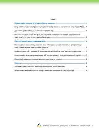Інститут економічних досліджень та політичних консультацій 3
Зміст
Нормативно-правові акти, що набрали чинності…………………………………………………………….. 4
Уряд схвалив постанову про функціонування авторизованих економічних операторів (АЕО).... 4
Держмитслужба затвердила пояснення до УКТ ЗЕД .......................................................................4
Набрали чинності накази Мінфіну, які регулюють застосування заходів щодо сприяння
захисту об’єктів прав інтелектуальної власності………………………………………………………………..………… 5
Проєкти нормативно-правових актів…….……………………..…………….………………………………...…. 6
Пропонується звільнити від ввізного мита устаткування, яке імпортується для реалізації
інвесторами значних інвестиційних проєктів................................................................................... 6
Проєкт порядку дій у разі виходу з ладу автоматизованої системи митного оформлення.......... 6
Проєкт наказу щодо переліку відомостей, що вносяться до загальної декларації прибуття……...7
Проєкт змін до деяких типових технологічних схем на кордоні..................................................... 8
Новини…………………………………………………………………………...………………………………….……...………….… 8
Держмитслужба створила мапу інфраструктурних об’єктів митниці............................................. 8
Мінекономрозвитку оголосило конкурс на посаду членів наглядової ради ЕКА.......................... 9
 