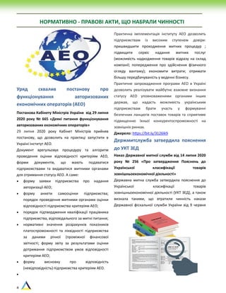 4
НОРМАТИВНО - ПРАВОВІ АКТИ, ЩО НАБРАЛИ ЧИННОСТІ
Уряд схвалив постанову про
функціонування авторизованих
економічних операторів (АЕО)
Постанова Кабінету Міністрів України від 29 липня
2020 року № 665 «Деякі питання функціонування
авторизованих економічних операторів»
29 липня 2020 року Кабінет Міністрів прийняв
постанову, що дозволить на практиці запустити в
Україні інститут АЕО.
Документ врегульовує процедуру та алгоритм
проведення оцінки відповідності критеріям АЕО,
форми документів, що мають подаватися
підприємствами та видаватися митними органами
для отримання статусу АЕО. А саме:
 форму заявки підприємства про надання
авторизації АЕО;
 форму анкети самооцінки підприємства;
порядок проведення митними органами оцінки
відповідності підприємства критеріям АЕО;
 порядок підтвердження кваліфікації працівника
підприємства, відповідального за митні питання;
 нормативні значення розрахунків показників
платоспроможності та ліквідності підприємства
за даними річної (проміжної фінансової
звітності; форму звіту за результатами оцінки
дотримання підприємством умов відповідності
критеріям АЕО;
 форму висновку про відповідність
(невідповідність) підприємства критеріям АЕО.

Практична імплементація інституту АЕО дозволить
підприємствам із високим ступенем довіри:
пришвидшити проходження митних процедур ;
підвищити сервіс надання митних послуг
(можливість надходження товарів відразу на склад
компанії; попередження про здійснення фізичного
огляду вантажу); економити витрати; отримати
більшу передбачуваність у веденні бізнесу.
Практичне запровадження програми АЕО в Україні
дозволить реалізувати майбутнє взаємне визнання
статусу АЕО уповноваженими органами інших
держав, що надасть можливість українським
підприємствам брати участь у формуванні
безпечних ланцюгів поставок товарів та сприятиме
підвищенню їхньої конкурентоспроможності на
зовнішніх ринках.
Джерело: https://bit.ly/3126lk9
Держмитслужба затвердила пояснення
до УКТ ЗЕД
Наказ Державної митної служби від 14 липня 2020
року № 256 «Про затвердження Пояснень до
Української класифікації товарів
зовнішньоекономічної діяльності»
Державна митна служба затвердила пояснення до
Української класифікації товарів
зовнішньоекономічної діяльності (УКТ ЗЕД), а також
визнала такими, що втратили чинність накази
Державної фіскальної служби України від 9 червня
 