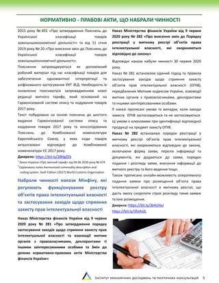 Інститут економічних досліджень та політичних консультацій 5
НОРМАТИВНО - ПРАВОВІ АКТИ, ЩО НАБРАЛИ ЧИННОСТІ
2015 року № 401 «Про затвердження Пояснень до
Української класифікації товарів
зовнішньоекономічної діяльності» та від 11 січня
2019 року № 20 «Про внесення змін до Пояснень до
Української класифікації товарів
зовнішньоекономічної діяльності».
Пояснення запроваджуються як допоміжний
робочий матеріал під час класифікації товарів для
забезпечення одноманітної інтерпретації та
уніфікованого застосування УКТ ЗЕД. Необхідність їх
оновлення пояснюється запровадженням нової
редакції митного тарифу, який оснований на
Гармонізованій системі опису та кодування товарів
2017 року.
Текст побудовано на основі пояснень до шостого
видання Гармонізованої системи опису та
кодування товарів 2017 року та консолідованих
Пояснень до Комбінованої номенклатури
Європейського Союзу, у яких коди товарів
актуалізовані відповідно до Комбінованої
номенклатури ЄС 2017 року.
Джерело: https://bit.ly/2BHgZEk
1
Закон України «Про митний тариф» від 04.06.2020 року № 674
2
Explanatory notes Harmonized commodity description and
coding system. Sixth Edition (2017) World Customs Organization
Набрали чинності накази Мінфіну, які
регулюють функціонування реєстру
об’єктів права інтелектуальної власності
та застосування заходів щодо сприяння
захисту прав інтелектуальної власності
Наказ Міністерства фінансів України від 9 червня
2020 року № 281 «Про затвердження порядку
застосування заходів щодо сприяння захисту прав
інтелектуальної власності та взаємодії митних
органів з правовласниками, декларантами ті
іншими заінтересованими особами та Змін до
деяких нормативно-правових актів Міністерства
фінансів України»
Наказ Міністерства фінансів України від 9 червня
2020 року № 282 «Про внесення змін до Порядку
реєстрації у митному реєстрі об’єктів права
інтелектуальної власності, які охороняються
відповідно до закону»
Відповідні накази набули чинності 30 червня 2020
року.
Наказ № 281 встановлює єдиний підхід та правила
застосування заходів щодо сприяння захисту
об’єктів прав інтелектуальної власності (ОПІВ),
передбачених Митним кодексом України, взаємодії
митних органів з правовласниками, декларантами
та іншими заінтересованими особами.
У наказі прописані умови та випадки, коли заходи
захисту ОПІВ застосовуються та не застосовуються.
Ці умови є ключовими при ідентифікації відповідної
продукції на предмет захисту ОПІВ.
Наказ № 282 встановлює порядок реєстрації у
митному реєстрі об’єктів прав інтелектуальної
власності, які охороняються відповідно до закону,
включаючи форму заяви, перелік інформації та
документів, які додаються до заяви, порядок
подання і розгляду заяви, внесення інформації до
митного реєстру та його ведення тощо.
Також прописано онлайн-можливість оперативного
подання заявки про розміщення об’єкта права
інтелектуальної власності в митному реєстрі, що
дасть змогу скоротити строк розгляду таких заявок
та їхнє розміщення.
Джерела: https://bit.ly/3k4UHxJ
https://bit.ly/3foAJdL
 