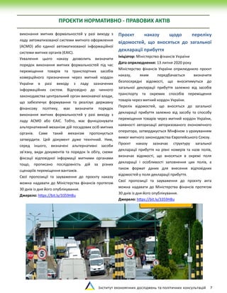 Інститут економічних досліджень та політичних консультацій 7
виконання митних формальностей у разі виходу з
ладу автоматизованої системи митного оформлення
(АСМО) або єдиної автоматизованої інформаційної
системи митних органів (ЄАІС).
Ухвалення цього наказу дозволить визначити
порядок виконання митних формальностей під час
переміщення товарів та транспортних засобів
комерційного призначення через митний кордон
України в разі виходу з ладу зазначених
інформаційних систем. Відповідно до чинного
законодавства центральний орган виконавчої влади,
що забезпечує формування та реалізує державну
фінансову політику, має визначити порядок
виконання митних формальностей у разі виходу з
ладу АСМО або ЄАІС. Тобто, має функціонувати
альтернативний механізм дій посадових осіб митних
органів. Саме такий механізм пропонується
затвердити. Цей документ дуже технічний. Ним,
серед іншого, визначені альтернативні засоби
зв’язку, види документів та порядок їх обігу, схеми
фіксації відповідної інформації митними органами
тощо, прописано послідовність дій за різних
сценаріїв переміщення вантажів.
Свої пропозиції та зауваження до проєкту наказу
можна надавати до Міністерства фінансів протягом
30 днів із дня його опублікування.
Джерело: https://bit.ly/3359H8u
Проєкт наказу щодо переліку
відомостей, що вносяться до загальної
декларації прибуття
Ініціатор: Міністерство фінансів України
Дата оприлюднення: 13 липня 2020 року
Міністерство фінансів України оприлюднило проєкт
наказу, яким передбачається визначити
безпосередні відомості, що вноситимуться до
загальної декларації прибуття залежно від засобів
транспорту та окремих способів переміщення
товарів через митний кордон України.
Перелік відомостей, що вносяться до загальної
декларації прибуття залежно від засобу та способу
переміщення товарів через митний кордон України,
наявності авторизації авторизованого економічного
оператора, затверджується Мінфіном з урахуванням
вимог митного законодавства Європейського Союзу.
Проєкт наказу зазначає структуру загальної
декларації прибуття на рівні номерів та назв полів,
визначає відомості, що вносяться в окремі поля
декларації і особливості заповнення цих полів, а
також формат даних для внесення відповідних
відомостей у поля декларації прибуття.
Свої пропозиції та зауваження до проєкту акта
можна надавати до Міністерства фінансів протягом
30 днів із дня його опублікування.
Джерело: https://bit.ly/3359H8u
ПРОЄКТИ НОРМАТИВНО - ПРАВОВИХ АКТІВ
 