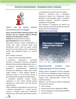 8
Проєкт змін до деяких типових
технологічних схем на кордоні
Проєкт постанови Кабінету Міністрів України «Про
внесення змін до постанови Кабінету Міністрів
України від 21 травня 2012 р. № 451»
Ініціатор: Міністерство фінансів України
Дата оприлюднення: 24 липня 2020 року
Міністерство фінансів України оприлюднило на
своєму сайті проєкт постанови Уряду якою
пропонується внести зміни до деяких типових
технологічних схем пропуску осіб та транспортних
засобів через державний кордон та їх митного
огляду.
Зміни, зокрема, стосуються:
 подання загальної декларації прибуття;
 можливості використання учасниками
портового співтовариства будь-яких комерційних
портових або транспортних інформаційних систем;
 зменшення державних видів контролю, які
проводяться уповноваженими державними
органами при переміщенні товарів через митний
кордон України, а також передачі функцій зі
здійснення деяких із них до митних органів та
органів Державної прикордонної служби України;
 можливості вивезення вантажу експрес-
перевізника за межі митної території України
відповідно до частини другої статті 233 Митного
кодексу України.
Проєкт розроблено у відповідності до останніх змін
у діючому законодавстві та з метою усунення
прогалин та протиріч норм різних нормативно-
правових актів. Зміни мають удосконалити технічні,
та процедурні деталі перетину митного кордону.
Водночас, є важливою участь в обговоренні
зазначеного проєкту акта підприємців, митних
брокерів, які безпосередньо задіяні в експортно-
імпортних операціях і практично стикаються з
відповідними процедурами.
Свої пропозиції та зауваження до проєкту акта
можна надавати до Міністерства фінансів протягом
30 днів із дня його опублікування.
Джерело: https://bit.ly/3359H8u
Держмитслужба створила мапу
інфраструктурних об’єктів митниці
Завдяки проєкту міжнародної технічної допомоги
EU Public Finance Management Support Programme
for Ukraine, що фінансується Європейським союзом,
створено мапу інфраструктурних об’єктів всієї
української митниці.
Зокрема, на цій мапі можна отримати інформацію
про чотири типи локацій:
 пункти пропуску;
 внутрішні місця митного оформлення (ММО);
 місця міжнародного поштового обміну (ММПО);
 сортувальні станції.
ПРОЄКТИ НОРМАТИВНО - ПРАВОВИХ АКТІВ / НОВИНИ
 