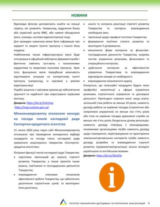 Інститут економічних досліджень та політичних консультацій 9
Відповідні фільтри допомагають знайти на локації
сервіси, які цікавлять. Наприклад, відділення банку
або сервісний центр МВС, або наявне обладнання
(ваги, сканери, системи відеоконтролю) тощо.
Для громадян корисною може бути інформація про
відкриті та закриті пункти пропуску з іншого боку
кордону.
Найближчим часом інфраструктурна мапа буде
інтегрована в офіційний вебпортал Держмитслужби і
фактично замінить гугл-мапу з позначеними
відкритими та закритими пунктами пропуску. Крім
того, функціонал мапи передбачає можливість
відстежувати ситуацію на конкретному пункті
пропуску (наприклад, із чергами) у режимі
відеотрансляції.
Подібні рішення є черговим кроком до забезпечення
зручності та надійності при користуванні сервісами
митниці.
Джерела: https://bit.ly/31A1Hvp
https://map.customs.gov.ua/
Мінекономрозвитку оголосило конкурс
на посади членів наглядової ради
Експортно-кредитного агентства
15 липня 2020 року через сайт Мінекономрозвитку
оголошено про проведення конкурсного відбору
кандидатів на посаду члена наглядової ради
приватного акціонерного товариства «Експортно-
кредитне агентство».
Очікувані функції членів наглядової ради Товариства:
 підготовка пропозицій до проєкту стратегії
розвитку Товариства, а також проєктів інших
рішень, пов’язаних із господарською діяльністю
Товариства;
 впровадження ключових показників
ефективності роботи Товариства, що забезпечать
досягнення стратегічних цілей, та моніторинг
їхніх досягнень;
 аналіз та контроль реалізації стратегії розвитку
Товариства та контроль впровадження
необхідних змін;
 пропозиції щодо тарифної політики Товариства;
 формування політики сталого розвитку та
моніторинг її дотримання;
 визначення форм контролю за фінансово-
господарською діяльністю Товариства, зокрема
систем управління ризиками, фінансового та
операційного контролю;
 здійснення контролю за ефективністю
управління Товариством та впровадження
відповідних заходів за необхідності;
 впровадження незалежного аудиту.
Очікується, що потенційні кандидати будуть мати
професійні компетенції у сферах управління
ризиками, стратегічного управління та договірної
діяльності. Претендент повинен мати: вищу освіту;
загальний стаж роботи не менше 10 років, наявність
досвіду роботи на керівних посадах (стратегічне або
оперативне управління) не менше ніж п’ять років
або стаж на керівних посадах державної служби не
менше ніж п’ять років; бездоганну ділову репутацію;
наявність досвіду співпраці з міжнародними,
іноземними організаціями та/або наявність досвіду
щодо страхування, перестрахування та гарантування
зовнішньоторговельних контрактів та/або наявність
досвіду розробки та впровадження стратегії
розвитку підприємства/організації; вільно володіти
українською та англійською мовами.
Джерело: https://bit.ly/3fe5tOe
НОВИНИ
 