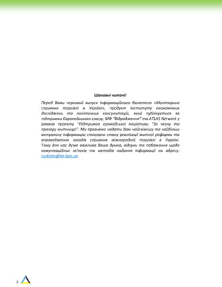 2
Шановні читачі!
Перед Вами черговий випуск Інформаційного бюлетеня «Моніторинг
сприяння торгівлі в Україні», продукт Інституту економічних
досліджень та політичних консультацій, який публікується за
підтримки Європейського союзу, МФ “Відродження” та ATLAS Network у
рамках проекту “Підтримка громадської ініціативи “За чесну та
прозору митницю”. Ми прагнемо надати Вам найсвіжішу та найбільш
актуальну інформацію стосовно стану реалізації митної реформи та
впровадження заходів сприяння міжнародній торгівлі в Україні.
Тому для нас дуже важлива Ваша думка, відгуки та побажання щодо
комунікаційних зв'язків та методів надання інформації на адресу:
customs@ier.kyiv.ua
 