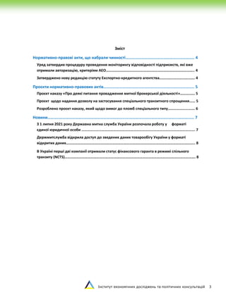 Інститут економічних досліджень та політичних консультацій 3
Зміст
Нормативно-правові акти, що набрали чинності…………………………………………...………….. 4
Уряд затвердив процедуру проведення моніторингу відповідності підприємств, які вже
отримали авторизацію, критеріям АЕО……………………………………………………………………………….. 4
Затверджено нову редакцію статуту Експортно-кредитного агентства………………………………. 4
Проєкти нормативно-правових актів………………………………………...……………………………….. 5
Проєкт наказу «Про деякі питання провадження митної брокерської діяльності»………..…. 5
Проєкт щодо надання дозволу на застосування спеціального транзитного спрощення…… 5
Розроблено проєкт наказу, який щодо вимог до пломб спеціального типу………………………. 6
Новини………..……………………………………………………...………………………………….……...……….….. 7
З 1 липня 2021 року Державна митна служба України розпочала роботу у форматі
єдиної юридичної особи ………………………………………………………………………………………………………. 7
Держмитслужба відкрила доступ до зведених даних товарообігу України у форматі
відкритих даних…………………………………………………………………………………………………………………….. 8
В Україні перші дві компанії отримали статус фінансового гаранта в режимі спільного
транзиту (NCTS)………………………………………………………………………………………………………………………. 8
 