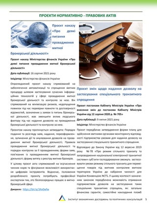 Інститут економічних досліджень та політичних консультацій 5
ПРОЄКТИ НОРМАТИВНО - ПРАВОВИХ АКТІВ
Проєкт наказу
«Про деякі
питання
провадження
митної
брокерської діяльності»
Проєкт наказу Міністерства фінансів України «Про
деякі питання провадження митної брокерської
діяльності»
Дата публікації: 16 серпня 2021 року
Ініціатор: Міністерство фінансів України
Оприлюднений проєкт наказу спрямований на
забезпечення автоматизації та спрощення митних
процедур шляхом застосування сучасних інформа-
ційних технологій у сфері провадження митної
брокерської діяльності та контролю за нею. Він
спрямований на мінімізацію ризиків, недопущення
помилок під час перевірки повноти та достовірності
відомостей, зазначених у заявах із питань брокерсь-
кої діяльності, має зменшити вплив людського
фактору під час надання дозволів на провадження
брокерської діяльності та контролю за нею.
Проєктом наказу пропонується затвердити: Порядок
подання та розгляду заяв, надання, переоформлен-
ня, зупинення дії та анулювання дозволів на прова-
дження митної брокерської діяльності; Правила
провадження митної брокерської діяльності та
порядок контролю за її провадженням; форми заяв,
пов’язаних із провадженням митної брокерської
діяльності; форму витягу з реєстру митних брокерів.
У цілому проєкт акта спрямований на осучаснення
чинних норм та фіксування можливості використан-
ня цифрових інструментів. Водночас, положення
розробленого проєкту потребують професійної
експертизи тих, хто безпосередньо працює в митно-
брокерській сфері.
Джерело: https://bit.ly/3Av0wfw
Проєкт змін щодо надання дозволу на
застосування спеціального транзитного
спрощення
Проєкт постанови Кабінету Міністрів України «Про
внесення змін до постанови Кабінету Міністрів
України від 12 серпня 2020 р. № 705»
Дата публікації: 9 липня 2021 року
Ініціатор: Міністерство фінансів України
Проєкт передбачає затвердження форми плану для
здійснення митними органами моніторингу відповід-
ності підприємства умовам для надання дозволу на
застосування спеціального транзитного спрощення.
Відповідно до Закону України від 12 вересня 2019
року № 78 «Про режим спільного транзиту та
запровадження національної електронної транзитної
системи» суб’єкти господарювання зможуть застосо-
вувати умови режиму спільного транзиту для перемі-
щення товарів під митним контролем митною
територією України до набрання чинності для
України Конвенцією NCTS. У цьому контексті зазначе-
ним законом передбачена можливість отримання
підприємством дозволів на застосування таких
спеціальних транзитних спрощень, як: загальна
фінансова гарантія; самостійне накладання пломб
 