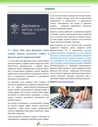 Інститут економічних досліджень та політичних консультацій 7
НОВИНИ
З 1 липня 2021 року Державна митна
служба України розпочала роботу у
форматі єдиної юридичної особи
З 1 липня 2021 року Державна митна служба України
розпочала роботу у форматі єдиної юридичної особи.
Забезпечення функціонування у форматі єдиної
юридичної особи є необхідним для створення можли-
вості централізованої розробки політики відомства,
уніфікованого організаційного спрямування, стратегіч-
ного й оперативного планування та дослідження
дотримання законодавства.
На виконання цього завдання було створено 26
митниць як відокремлених підрозділів Держмитслуж-
би на підставі адміністративно-територіального
устрою України. Функціонування Держмитслужби в
такому форматі має посилити нагляд апарату Держ-
митслужби за стратегічними напрямами, із застосу-
ванням концепції делегування повноважень для
прийняття рішень.
На сьогодні оптимізовано та централізовано підходи
до системи добору кадрів, системи стратегічного
управління у сфері митної справи, інформаційної
політики, формування ефективної комунікації у сфері
боротьби з корупцією.
«Комплектування особового складу на митницях як
відокремлених підрозділах Держмитслужби відбува-
ється за результатами проведення ретельних переві-
рочних заходів стосовно таких осіб за принципами
професійності та доброчесності, із дотриманням
чинного законодавства про працю та державну
службу», - повідомляє Департамент управління
персоналом Держмитслужби.
Водночас, існують проблеми із заповненням вакансій
на місяцях, оскільки пропонований рівень заробітної
плати та постійні зміни структури не сприяють прихо-
ду нових людей, зокрема студентів, після закінчення
вищих навчальних закладів, у митницю.
Варто зазначити, що не всі суб’єкти ЗЕД та експерти
підтримали створення єдиної юридичної особи
Держмитслужби. Так, за результатами восьмого
онлайн опитування, проведеного з 1 по 15 березня
2021 року в рамках проєкту «Підтримка громадської
ініціативи «За чесну та прозору митницю» на тему:
«Чи підтримуєте Ви функціонування Державної
митної служби як єдиної юридичної особи?» більшість
(59%) респондентів не підтримали функціонування
Держмитслужби України як єдиної юридичної особи.
Водночас, 32% опитаних - підтримали. 67% респонде-
нтів не очікують спрощення здійснення зовнішньоеко-
номічної діяльності внаслідок зазначених змін, а
протилежної думки дотримуються 20% респондентів.
Джерело: https://bit.ly/3u4arGF
 