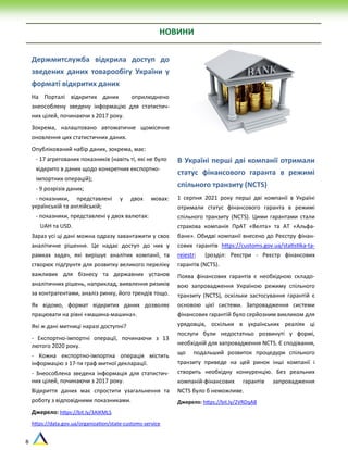 8
Держмитслужба відкрила доступ до
зведених даних товарообігу України у
форматі відкритих даних
На Порталі відкритих даних оприлюднено
знеособлену зведену інформацію для статистич-
них цілей, починаючи з 2017 року.
Зокрема, налаштовано автоматичне щомісячне
оновлення цих статистичних даних.
Опублікований набір даних, зокрема, має:
- 17 агрегованих показників (навіть ті, які не було
відкрито в даних щодо конкретних експортно-
імпортних операцій);
- 9 розрізів даних;
- показники, представлені у двох мовах:
українській та англійській;
- показники, представлені у двох валютах:
UAH та USD.
Зараз усі ці дані можна одразу завантажити у своє
аналітичне рішення. Це надає доступ до них у
рамках задач, які вирішує аналітик компанії, та
створює підґрунтя для розвитку великого переліку
важливих для бізнесу та державних установ
аналітичних рішень, наприклад, виявлення ризиків
за контрагентами, аналіз ринку, його трендів тощо.
Як відомо, формат відкритих даних дозволяє
працювати на рівні «машина-машина».
Які ж дані митниці наразі доступні?
- Експортно-імпортні операції, починаючи з 13
лютого 2020 року.
- Кожна експортно-імпортна операція містить
інформацію з 17-ти граф митної декларації.
- Знеособлена зведена інформація для статистич-
них цілей, починаючи з 2017 року.
Відкриття даних має спростити узагальнення та
роботу з відповідними показниками.
Джерело: https://bit.ly/3AlKMLS
https://data.gov.ua/organization/state-customs-service
В Україні перші дві компанії отримали
статус фінансового гаранта в режимі
спільного транзиту (NCTS)
1 серпня 2021 року перші дві компанії в Україні
отримали статус фінансового гаранта в режимі
спільного транзиту (NCTS). Цими гарантами стали
страхова компанія ПрАТ «Велта» та АТ «Альфа-
банк». Обидві компанії внесено до Реєстру фінан-
сових гарантів https://customs.gov.ua/statistika-ta-
reiestri (розділ: Реєстри - Реєстр фінансових
гарантів (NCTS).
Поява фінансових гарантів є необхідною складо-
вою запровадження Україною режиму спільного
транзиту (NCTS), оскільки застосування гарантій є
основою цієї системи. Запровадження системи
фінансових гарантій було серйозним викликом для
урядовців, оскільки в українських реаліях ці
послуги були недостатньо розвинуті у формі,
необхідній для запровадження NCTS. Є сподівання,
що подальший розвиток процедури спільного
транзиту приведе на цей ринок інші компанії і
створить необхідну конкуренцію. Без реальних
компаній-фінансових гарантів запровадження
NCTS було б неможливе.
Джерело: https://bit.ly/2VRDqAB
НОВИНИ
 