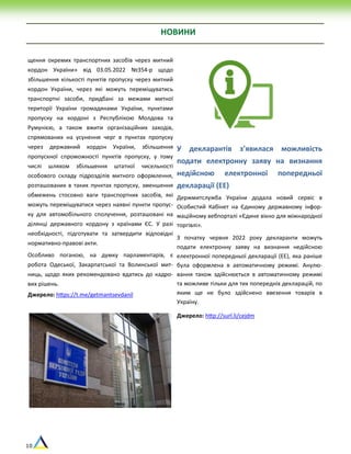 10
НОВИНИ
щення окремих транспортних засобів через митний
кордон України» від 03.05.2022 №354-р щодо
збільшення кількості пунктів пропуску через митний
кордон України, через які можуть переміщуватись
транспортні засоби, придбані за межами митної
території України громадянами України, пунктами
пропуску на кордоні з Республікою Молдова та
Румунією, а також вжити організаційних заходів,
спрямованих на усунення черг в пунктах пропуску
через державний кордон України, збільшення
пропускної спроможності пунктів пропуску, у тому
числі шляхом збільшення штатної чисельності
особового складу підрозділів митного оформлення,
розташованих в таких пунктах пропуску, зменшення
обмежень стосовно ваги транспортних засобів, які
можуть переміщуватися через наявні пункти пропус-
ку для автомобільного сполучення, розташовані на
ділянці державного кордону з країнами ЄС. У разі
необхідності, підготувати та затвердити відповідні
нормативно-правові акти.
Особливо поганою, на думку парламентарів, є
робота Одеської, Закарпатської та Волинської мит-
ниць, щодо яких рекомендовано вдатись до кадро-
вих рішень.
Джерело: https://t.me/getmantsevdanil
У декларантів з’явилася можливість
подати електронну заяву на визнання
недійсною електронної попередньої
декларації (ЕЕ)
Держмитслужба України додала новий сервіс в
Особистий Кабінет на Єдиному державному інфор-
маційному вебпорталі «Єдине вікно для міжнародної
торгівлі».
З початку червня 2022 року декларанти можуть
подати електронну заяву на визнання недійсною
електронної попередньої декларації (ЕЕ), яка раніше
була оформлена в автоматичному режимі. Анулю-
вання також здійснюється в автоматичному режимі
та можливе тільки для тих попередніх декларацій, по
яким ще не було здійснено ввезення товарів в
Україну.
Джерело: http://surl.li/cejdm
 