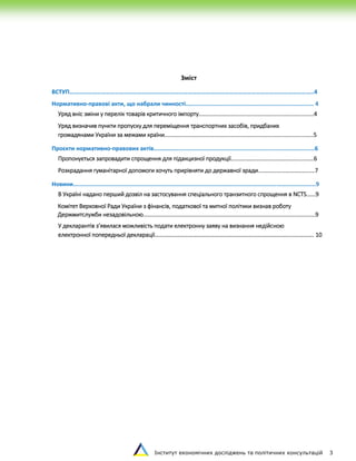 Інститут економічних досліджень та політичних консультацій 3
Зміст
ВСТУП……………………………………………………………………………………………………………………………………………..4
Нормативно-правові акти, що набрали чинності........................................................................... 4
Уряд вніс зміни у перелік товарів критичного імпорту...........................................................................4
Уряд визначив пункти пропуску для переміщення транспортних засобів, придбаних
громадянами України за межами країни.................................................................................................5
Проєкти нормативно-правових актів…………….................................................................................6
Пропонується запровадити спрощення для підакцизної продукції......................................................6
Розкрадання гуманітарної допомоги хочуть прирівняти до державної зради.....................................7
Новини..............................................................................................................................................9
В Україні надано перший дозвіл на застосування спеціального транзитного спрощення в NCTS......9
Комітет Верховної Ради України з фінансів, податкової та митної політики визнав роботу
Держмитслужби незадовільною................................................................................................................9
У декларантів з’явилася можливість подати електронну заяву на визнання недійсною
електронної попередньої декларації…………………………………………………………………………………………………. 10
 